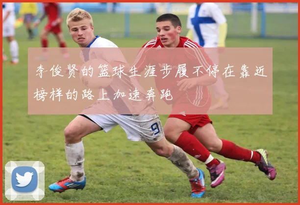 李俊贤的篮球生涯步履不停在靠近榜样的路上加速奔跑