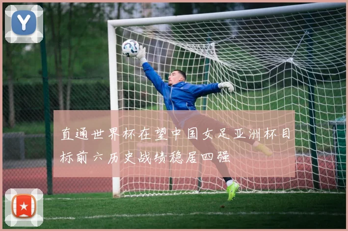 直通世界杯在望中国女足亚洲杯目标前六历史战绩稳居四强