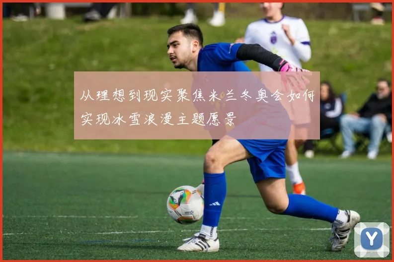 从理想到现实聚焦米兰冬奥会如何实现冰雪浪漫主题愿景