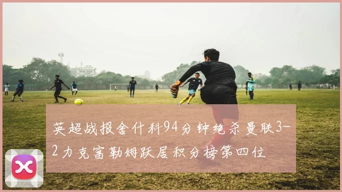 英超战报舍什科94分钟绝杀曼联3-2力克富勒姆跃居积分榜第四位