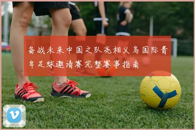 备战未来中国之队亮相义乌国际青年足球邀请赛完整赛事指南