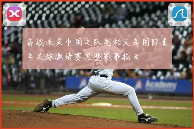 备战未来中国之队亮相义乌国际青年足球邀请赛完整赛事指南