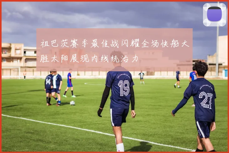 祖巴茨赛季最佳战闪耀全场快船大胜太阳展现内线统治力