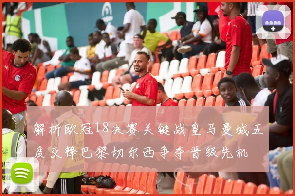 解析欧冠18决赛关键战皇马曼城五度交锋巴黎切尔西争夺晋级先机