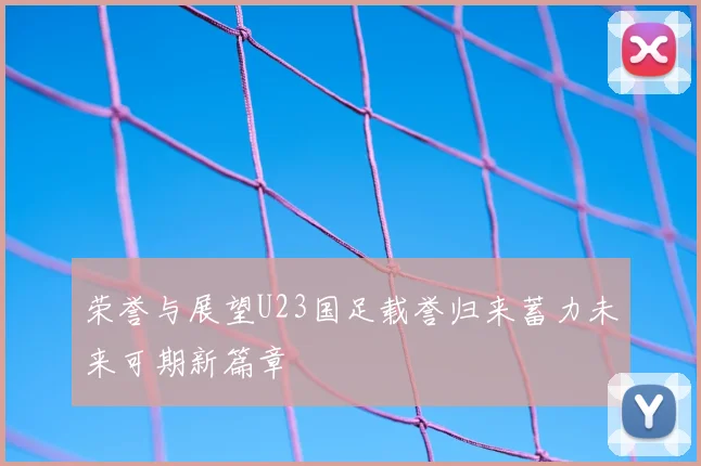 荣誉与展望U23国足载誉归来蓄力未来可期新篇章