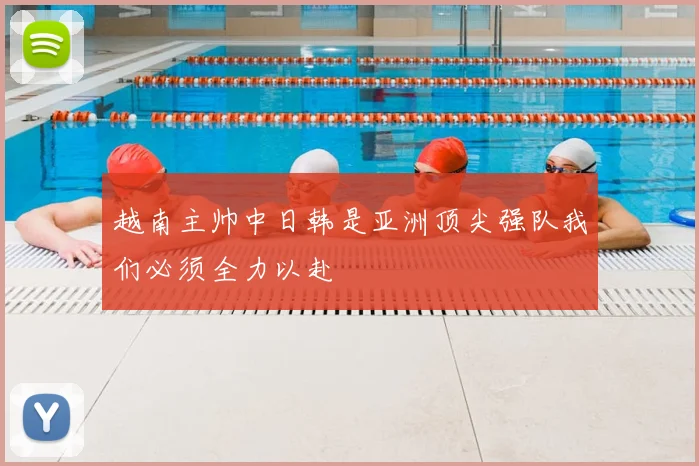 越南主帅中日韩是亚洲顶尖强队我们必须全力以赴