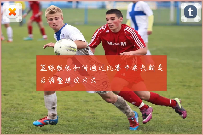篮球教练如何通过比赛节奏判断是否调整进攻方式