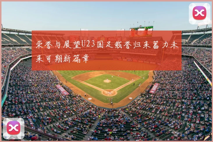 荣誉与展望U23国足载誉归来蓄力未来可期新篇章