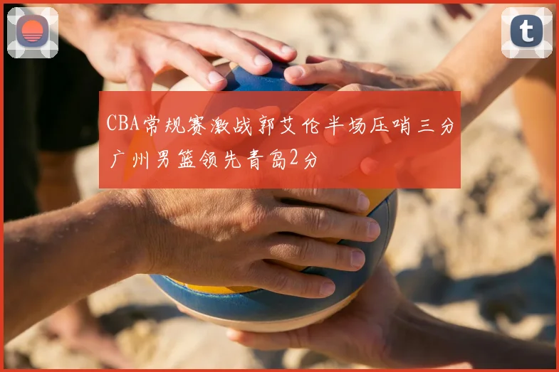 CBA常规赛激战郭艾伦半场压哨三分广州男篮领先青岛2分