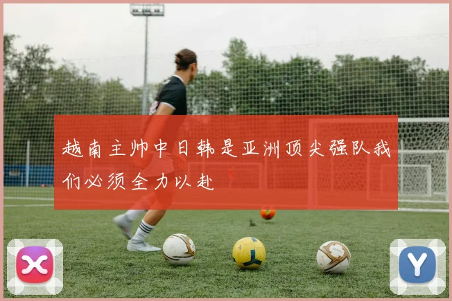 越南主帅中日韩是亚洲顶尖强队我们必须全力以赴