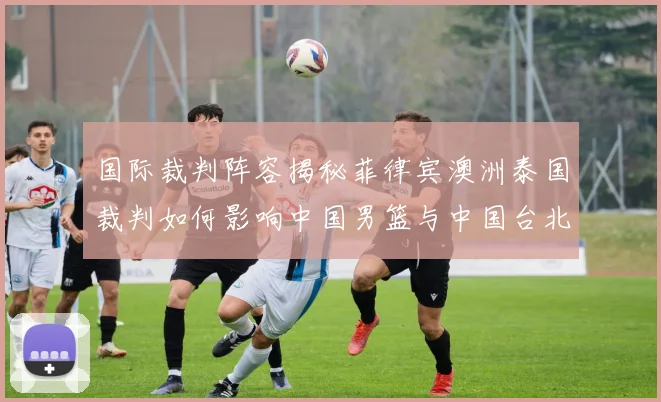 国际裁判阵容揭秘菲律宾澳洲泰国裁判如何影响中国男篮与中国台北之战