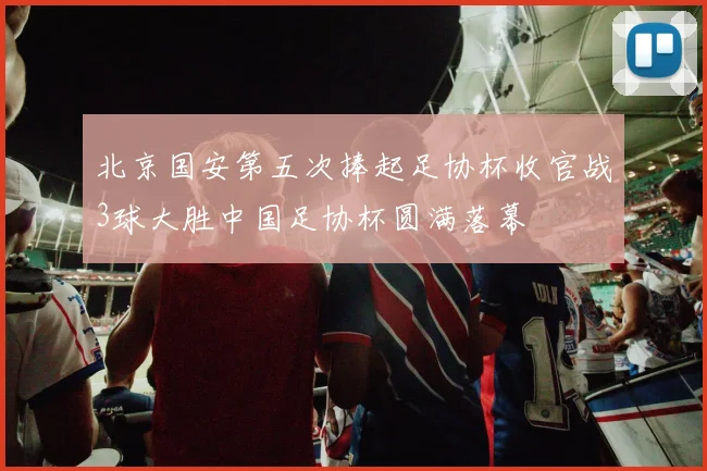 北京国安第五次捧起足协杯收官战3球大胜中国足协杯圆满落幕