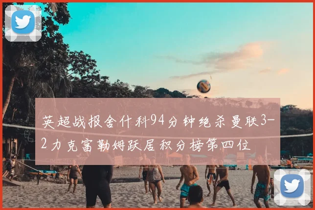 英超战报舍什科94分钟绝杀曼联3-2力克富勒姆跃居积分榜第四位