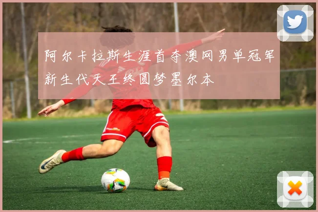 阿尔卡拉斯生涯首夺澳网男单冠军新生代天王终圆梦墨尔本