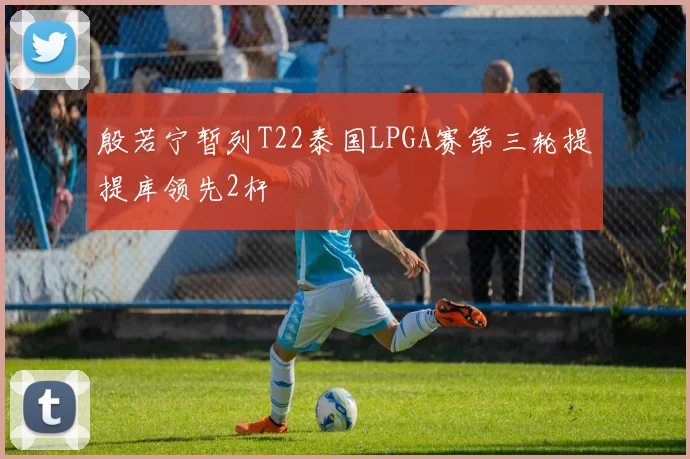 殷若宁暂列T22泰国LPGA赛第三轮提提库领先2杆