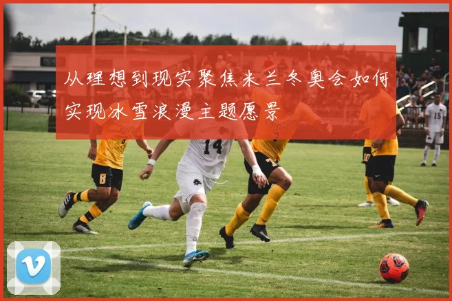 从理想到现实聚焦米兰冬奥会如何实现冰雪浪漫主题愿景