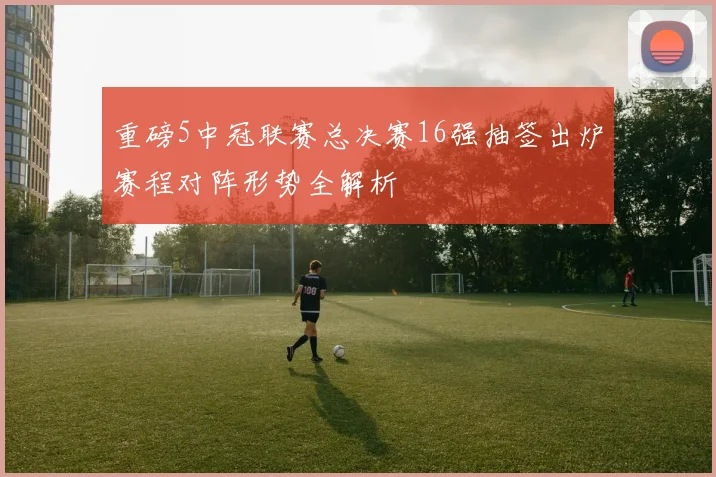 重磅5中冠联赛总决赛16强抽签出炉赛程对阵形势全解析