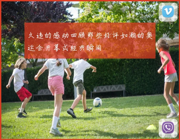 久违的感动回顾那些好评如潮的奥运会开幕式经典瞬间